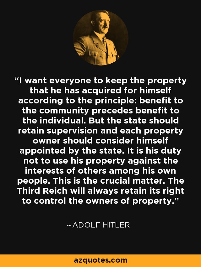 I want everyone to keep the property that he has acquired for himself according to the principle: benefit to the community precedes benefit to the individual. But the state should retain supervision and each property owner should consider himself appointed by the state. It is his duty not to use his property against the interests of others among his own people. This is the crucial matter. The Third Reich will always retain its right to control the owners of property. - Adolf Hitler