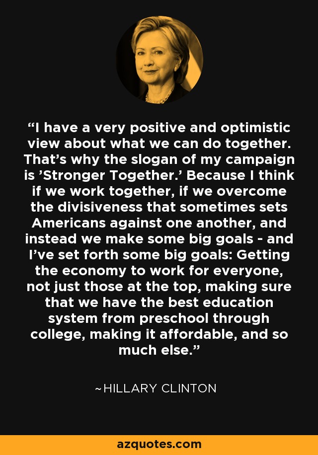 I have a very positive and optimistic view about what we can do together. That's why the slogan of my campaign is 'Stronger Together.' Because I think if we work together, if we overcome the divisiveness that sometimes sets Americans against one another, and instead we make some big goals - and I've set forth some big goals: Getting the economy to work for everyone, not just those at the top, making sure that we have the best education system from preschool through college, making it affordable, and so much else. - Hillary Clinton