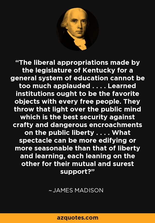The liberal appropriations made by the legislature of Kentucky for a general system of education cannot be too much applauded . . . . Learned institutions ought to be the favorite objects with every free people. They throw that light over the public mind which is the best security against crafty and dangerous encroachments on the public liberty . . . . What spectacle can be more edifying or more seasonable than that of liberty and learning, each leaning on the other for their mutual and surest support? - James Madison