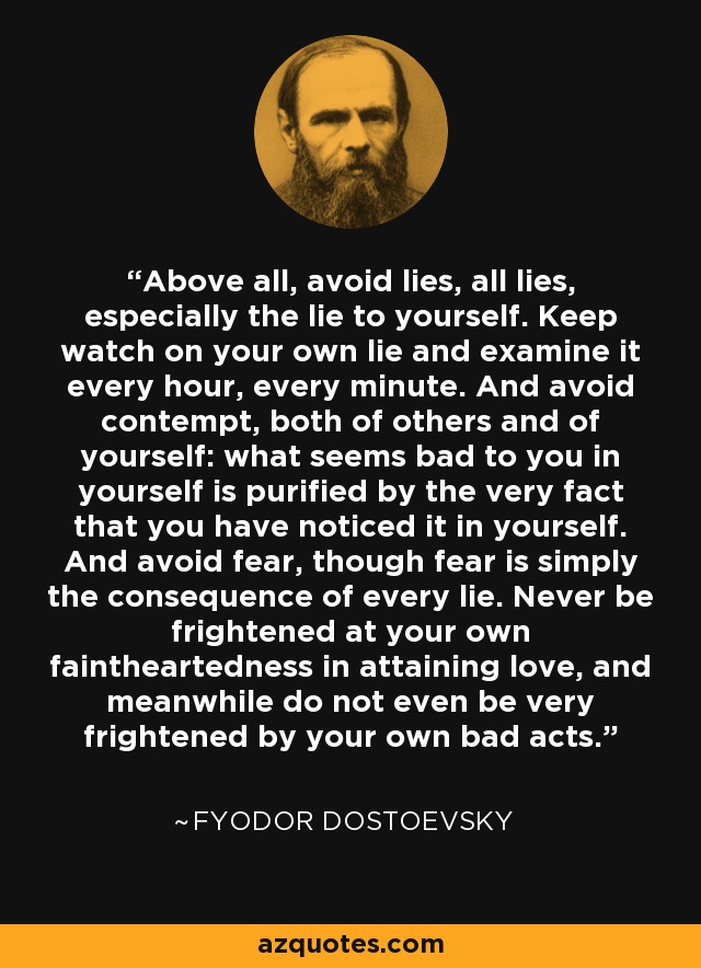 Above all, avoid lies, all lies, especially the lie to yourself. Keep watch on your own lie and examine it every hour, every minute. And avoid contempt, both of others and of yourself: what seems bad to you in yourself is purified by the very fact that you have noticed it in yourself. And avoid fear, though fear is simply the consequence of every lie. Never be frightened at your own faintheartedness in attaining love, and meanwhile do not even be very frightened by your own bad acts. - Fyodor Dostoevsky