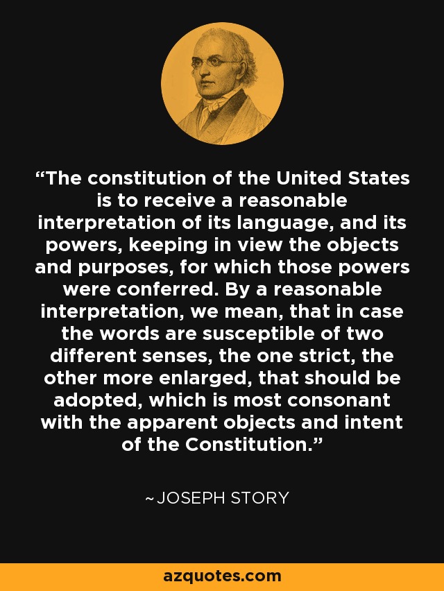 The constitution of the United States is to receive a reasonable interpretation of its language, and its powers, keeping in view the objects and purposes, for which those powers were conferred. By a reasonable interpretation, we mean, that in case the words are susceptible of two different senses, the one strict, the other more enlarged, that should be adopted, which is most consonant with the apparent objects and intent of the Constitution. - Joseph Story