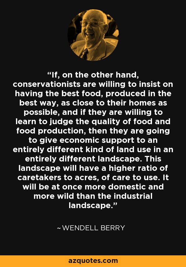 If, on the other hand, conservationists are willing to insist on having the best food, produced in the best way, as close to their homes as possible, and if they are willing to learn to judge the quality of food and food production, then they are going to give economic support to an entirely different kind of land use in an entirely different landscape. This landscape will have a higher ratio of caretakers to acres, of care to use. It will be at once more domestic and more wild than the industrial landscape. - Wendell Berry