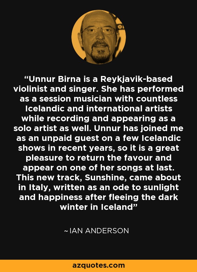 Unnur Birna is a Reykjavik-based violinist and singer. She has performed as a session musician with countless Icelandic and international artists while recording and appearing as a solo artist as well. Unnur has joined me as an unpaid guest on a few Icelandic shows in recent years, so it is a great pleasure to return the favour and appear on one of her songs at last. This new track, Sunshine, came about in Italy, written as an ode to sunlight and happiness after fleeing the dark winter in Iceland - Ian Anderson