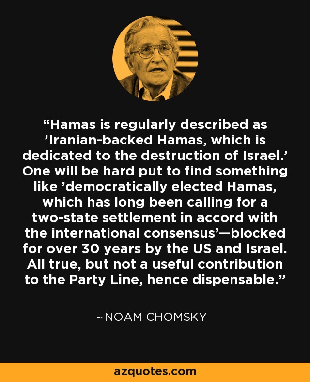 Hamas is regularly described as 'Iranian-backed Hamas, which is dedicated to the destruction of Israel.' One will be hard put to find something like 'democratically elected Hamas, which has long been calling for a two-state settlement in accord with the international consensus'—blocked for over 30 years by the US and Israel. All true, but not a useful contribution to the Party Line, hence dispensable. - Noam Chomsky