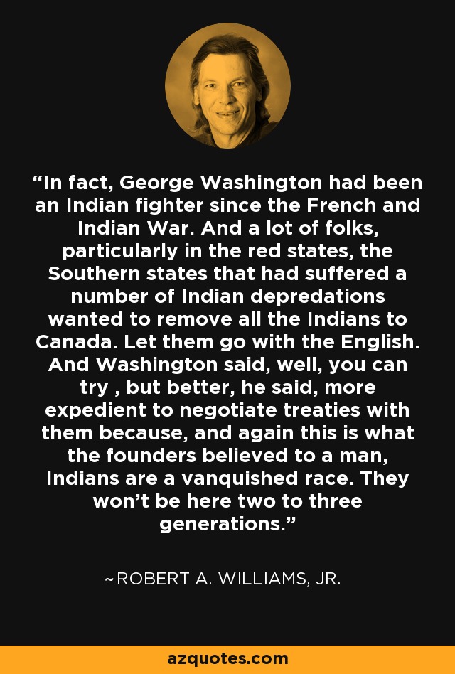 In fact, George Washington had been an Indian fighter since the French and Indian War. And a lot of folks, particularly in the red states, the Southern states that had suffered a number of Indian depredations wanted to remove all the Indians to Canada. Let them go with the English. And Washington said, well, you can try , but better, he said, more expedient to negotiate treaties with them because, and again this is what the founders believed to a man, Indians are a vanquished race. They won't be here two to three generations. - Robert A. Williams, Jr.