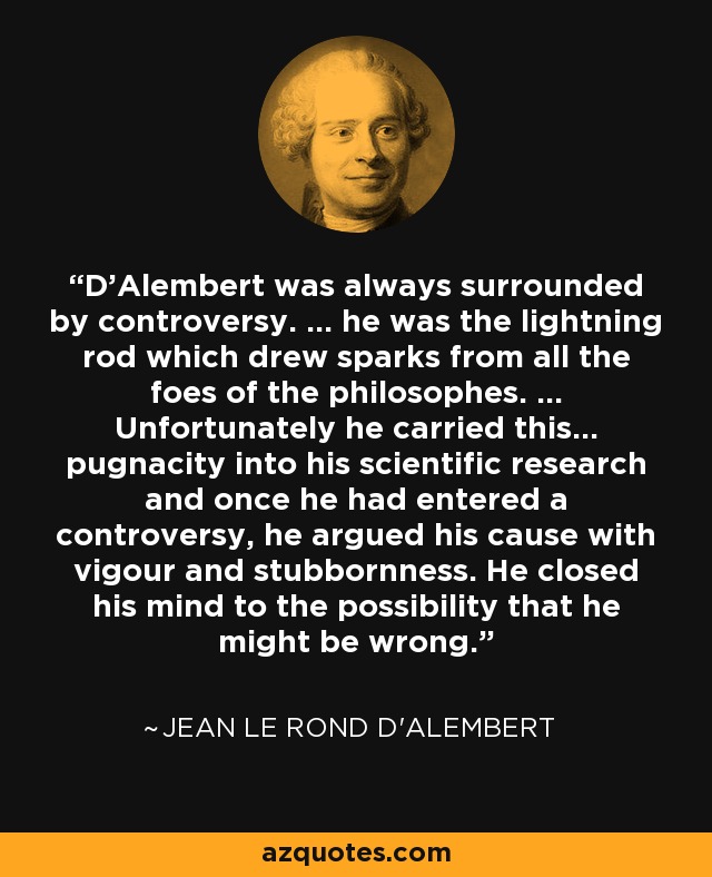 D'Alembert was always surrounded by controversy. ... he was the lightning rod which drew sparks from all the foes of the philosophes. ... Unfortunately he carried this... pugnacity into his scientific research and once he had entered a controversy, he argued his cause with vigour and stubbornness. He closed his mind to the possibility that he might be wrong. - Jean le Rond d'Alembert