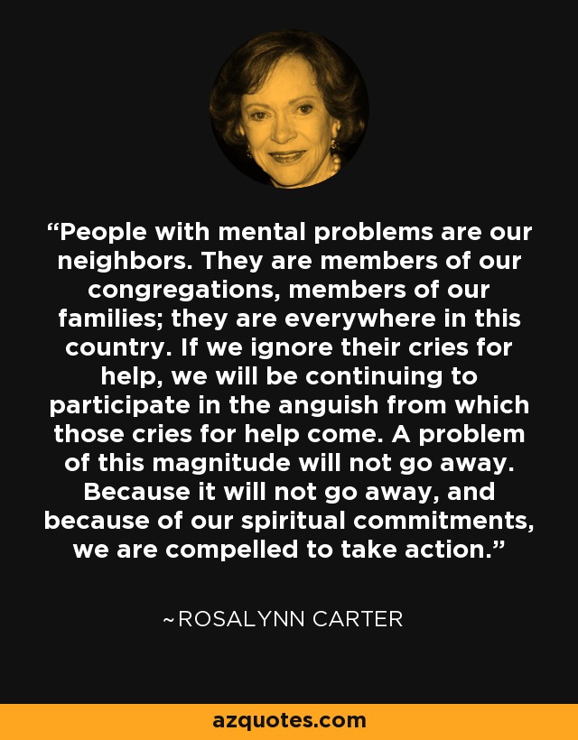 People with mental problems are our neighbors. They are members of our congregations, members of our families; they are everywhere in this country. If we ignore their cries for help, we will be continuing to participate in the anguish from which those cries for help come. A problem of this magnitude will not go away. Because it will not go away, and because of our spiritual commitments, we are compelled to take action. - Rosalynn Carter