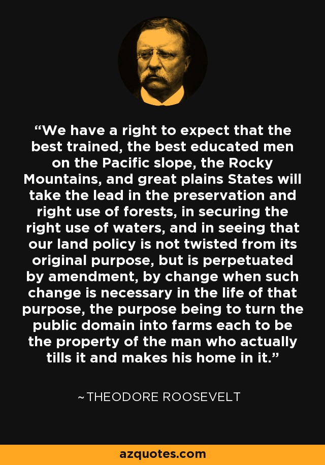 We have a right to expect that the best trained, the best educated men on the Pacific slope, the Rocky Mountains, and great plains States will take the lead in the preservation and right use of forests, in securing the right use of waters, and in seeing that our land policy is not twisted from its original purpose, but is perpetuated by amendment, by change when such change is necessary in the life of that purpose, the purpose being to turn the public domain into farms each to be the property of the man who actually tills it and makes his home in it. - Theodore Roosevelt