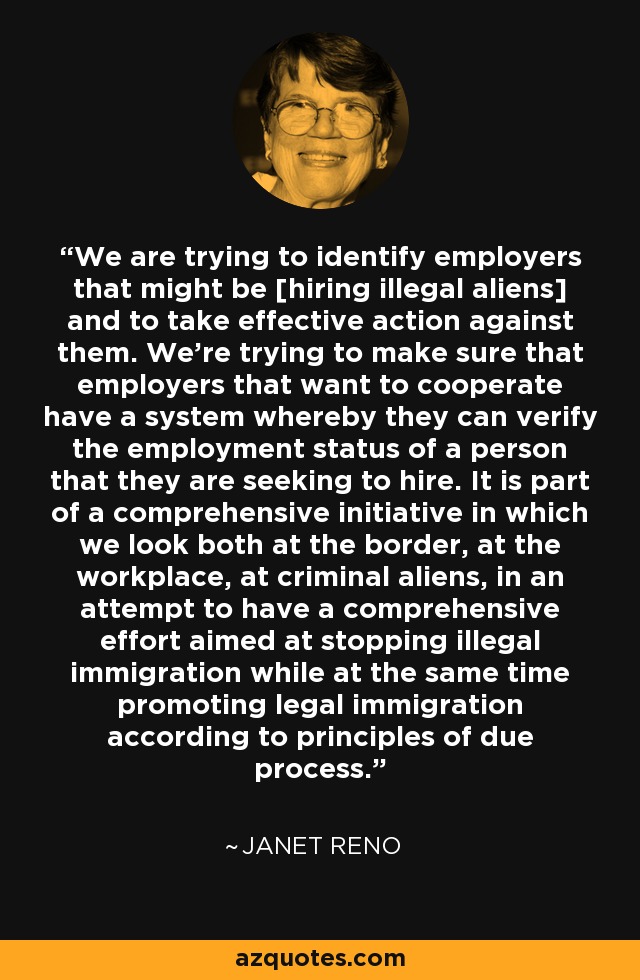 We are trying to identify employers that might be [hiring illegal aliens] and to take effective action against them. We're trying to make sure that employers that want to cooperate have a system whereby they can verify the employment status of a person that they are seeking to hire. It is part of a comprehensive initiative in which we look both at the border, at the workplace, at criminal aliens, in an attempt to have a comprehensive effort aimed at stopping illegal immigration while at the same time promoting legal immigration according to principles of due process. - Janet Reno