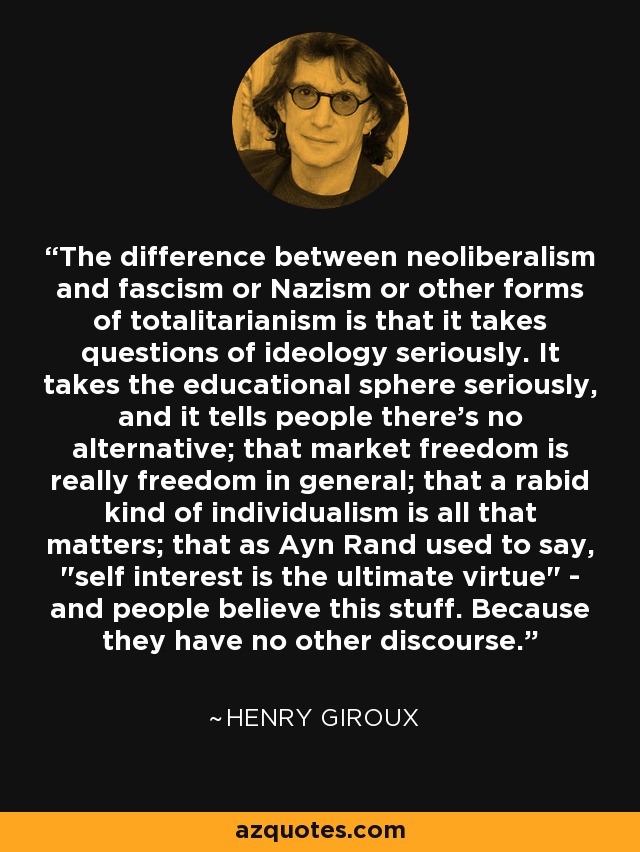 The difference between neoliberalism and fascism or Nazism or other forms of totalitarianism is that it takes questions of ideology seriously. It takes the educational sphere seriously, and it tells people there's no alternative; that market freedom is really freedom in general; that a rabid kind of individualism is all that matters; that as Ayn Rand used to say, 