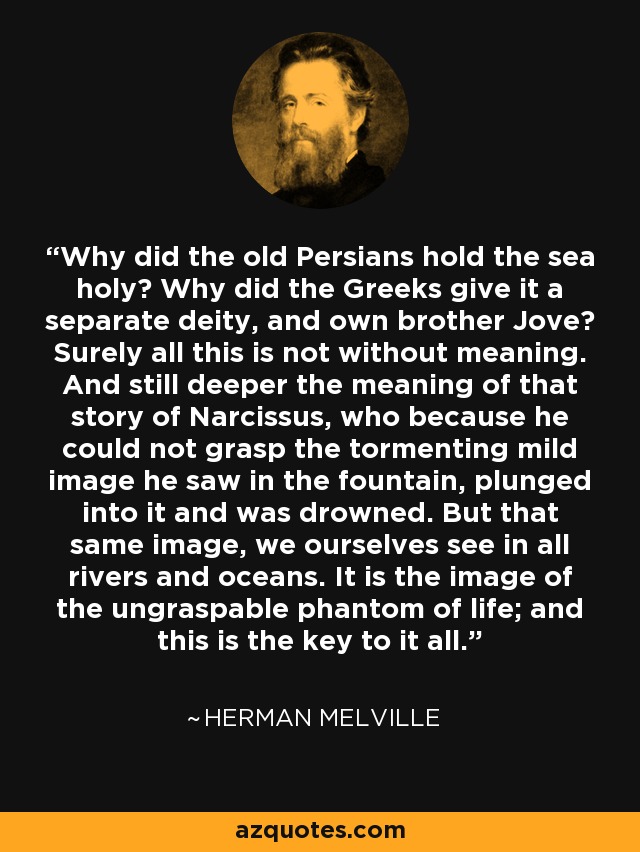 Why did the old Persians hold the sea holy? Why did the Greeks give it a separate deity, and own brother Jove? Surely all this is not without meaning. And still deeper the meaning of that story of Narcissus, who because he could not grasp the tormenting mild image he saw in the fountain, plunged into it and was drowned. But that same image, we ourselves see in all rivers and oceans. It is the image of the ungraspable phantom of life; and this is the key to it all. - Herman Melville