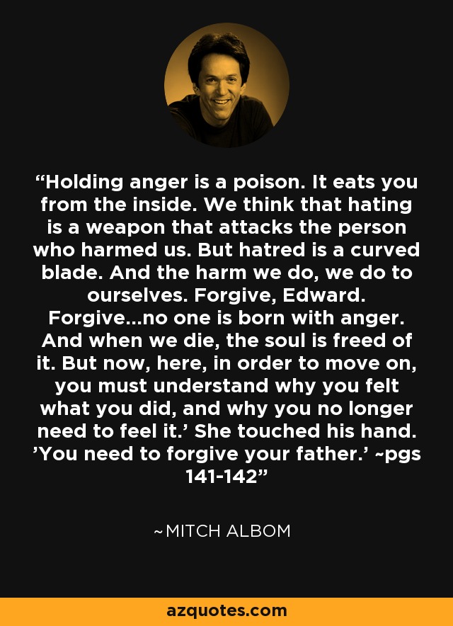 Holding anger is a poison. It eats you from the inside. We think that hating is a weapon that attacks the person who harmed us. But hatred is a curved blade. And the harm we do, we do to ourselves. Forgive, Edward. Forgive...no one is born with anger. And when we die, the soul is freed of it. But now, here, in order to move on, you must understand why you felt what you did, and why you no longer need to feel it.' She touched his hand. 'You need to forgive your father.' ~pgs 141-142 - Mitch Albom