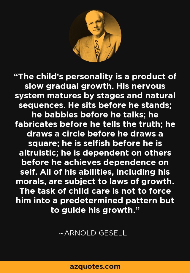 The child's personality is a product of slow gradual growth. His nervous system matures by stages and natural sequences. He sits before he stands; he babbles before he talks; he fabricates before he tells the truth; he draws a circle before he draws a square; he is selfish before he is altruistic; he is dependent on others before he achieves dependence on self. All of his abilities, including his morals, are subject to laws of growth. The task of child care is not to force him into a predetermined pattern but to guide his growth. - Arnold Gesell