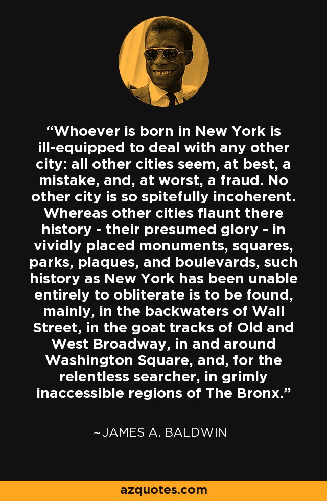 Whoever is born in New York is ill-equipped to deal with any other city: all other cities seem, at best, a mistake, and, at worst, a fraud. No other city is so spitefully incoherent. Whereas other cities flaunt there history - their presumed glory - in vividly placed monuments, squares, parks, plaques, and boulevards, such history as New York has been unable entirely to obliterate is to be found, mainly, in the backwaters of Wall Street, in the goat tracks of Old and West Broadway, in and around Washington Square, and, for the relentless searcher, in grimly inaccessible regions of The Bronx. - James A. Baldwin