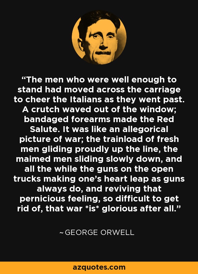 The men who were well enough to stand had moved across the carriage to cheer the Italians as they went past. A crutch waved out of the window; bandaged forearms made the Red Salute. It was like an allegorical picture of war; the trainload of fresh men gliding proudly up the line, the maimed men sliding slowly down, and all the while the guns on the open trucks making one's heart leap as guns always do, and reviving that pernicious feeling, so difficult to get rid of, that war *is* glorious after all. - George Orwell