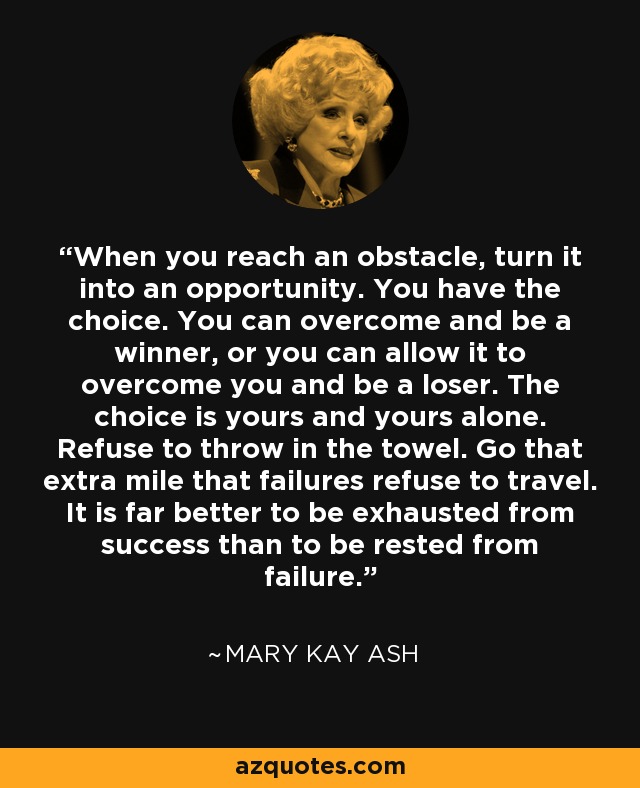 When you reach an obstacle, turn it into an opportunity. You have the choice. You can overcome and be a winner, or you can allow it to overcome you and be a loser. The choice is yours and yours alone. Refuse to throw in the towel. Go that extra mile that failures refuse to travel. It is far better to be exhausted from success than to be rested from failure. - Mary Kay Ash
