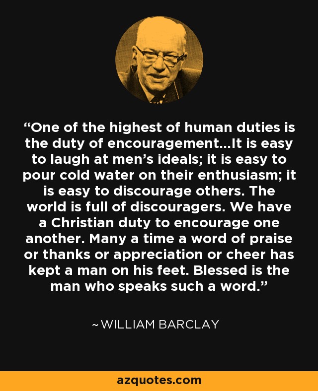 One of the highest of human duties is the duty of encouragement...It is easy to laugh at men's ideals; it is easy to pour cold water on their enthusiasm; it is easy to discourage others. The world is full of discouragers. We have a Christian duty to encourage one another. Many a time a word of praise or thanks or appreciation or cheer has kept a man on his feet. Blessed is the man who speaks such a word. - William Barclay
