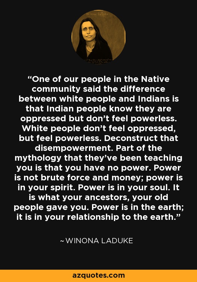 One of our people in the Native community said the difference between white people and Indians is that Indian people know they are oppressed but don’t feel powerless. White people don’t feel oppressed, but feel powerless. Deconstruct that disempowerment. Part of the mythology that they’ve been teaching you is that you have no power. Power is not brute force and money; power is in your spirit. Power is in your soul. It is what your ancestors, your old people gave you. Power is in the earth; it is in your relationship to the earth. - Winona LaDuke