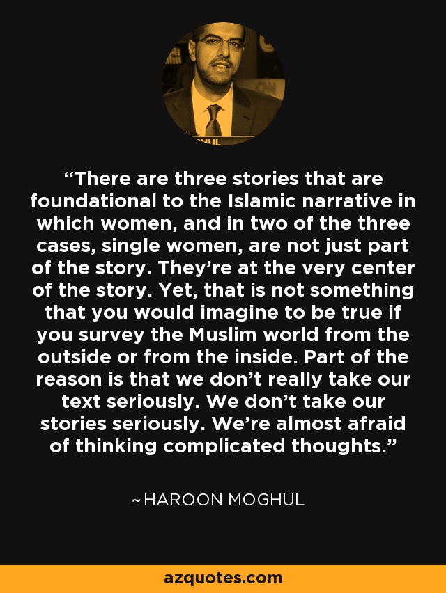 There are three stories that are foundational to the Islamic narrative in which women, and in two of the three cases, single women, are not just part of the story. They're at the very center of the story. Yet, that is not something that you would imagine to be true if you survey the Muslim world from the outside or from the inside. Part of the reason is that we don't really take our text seriously. We don't take our stories seriously. We're almost afraid of thinking complicated thoughts. - Haroon Moghul