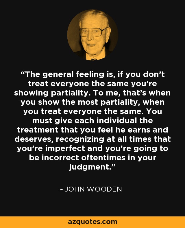 The general feeling is, if you don't treat everyone the same you're showing partiality. To me, that's when you show the most partiality, when you treat everyone the same. You must give each individual the treatment that you feel he earns and deserves, recognizing at all times that you're imperfect and you're going to be incorrect oftentimes in your judgment. - John Wooden