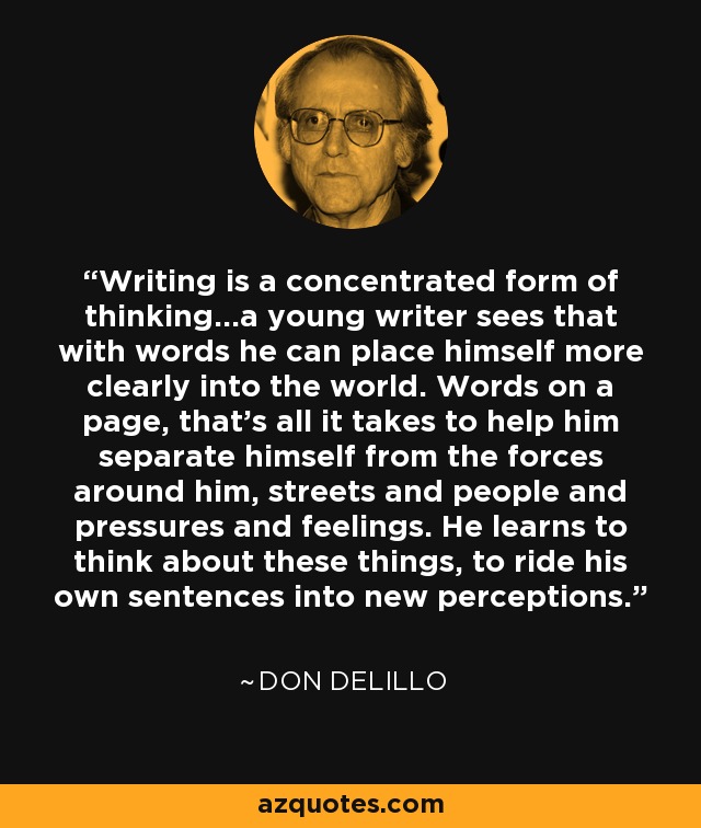 Writing is a concentrated form of thinking...a young writer sees that with words he can place himself more clearly into the world. Words on a page, that's all it takes to help him separate himself from the forces around him, streets and people and pressures and feelings. He learns to think about these things, to ride his own sentences into new perceptions. - Don DeLillo