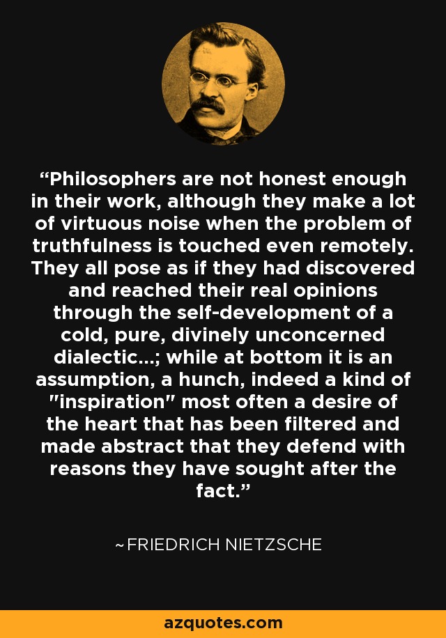 Philosophers are not honest enough in their work, although they make a lot of virtuous noise when the problem of truthfulness is touched even remotely. They all pose as if they had discovered and reached their real opinions through the self-development of a cold, pure, divinely unconcerned dialectic...; while at bottom it is an assumption, a hunch, indeed a kind of 