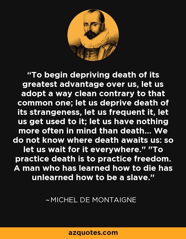To begin depriving death of its greatest advantage over us, let us adopt a way clean contrary to that common one; let us deprive death of its strangeness, let us frequent it, let us get used to it; let us have nothing more often in mind than death... We do not know where death awaits us: so let us wait for it everywhere.