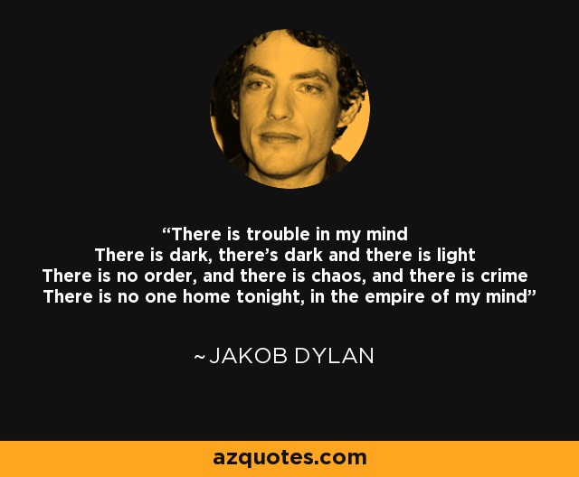 There is trouble in my mind There is dark, there's dark and there is light There is no order, and there is chaos, and there is crime There is no one home tonight, in the empire of my mind - Jakob Dylan