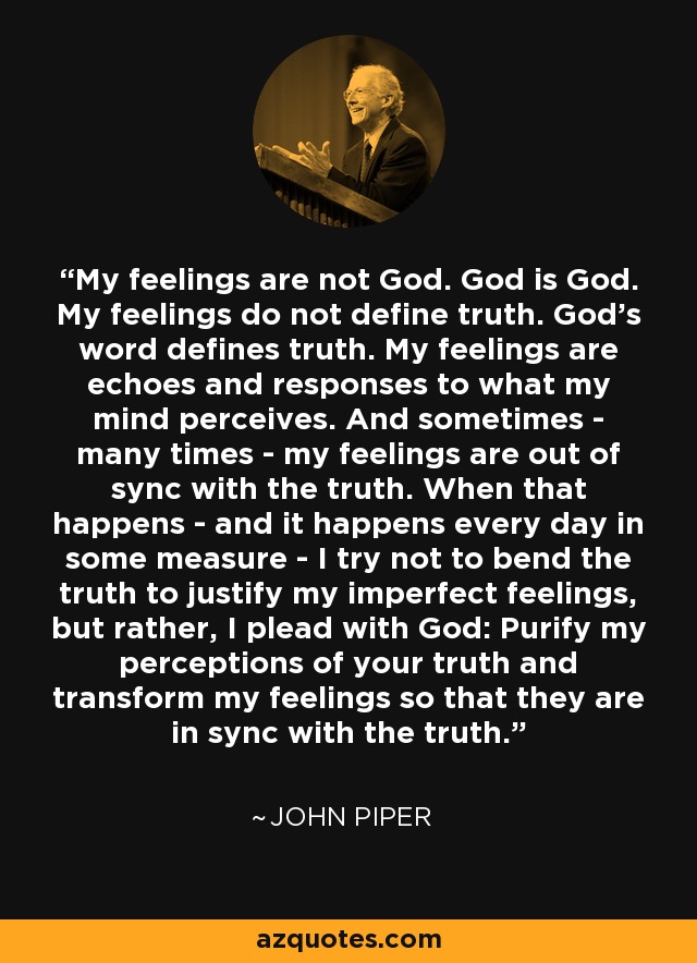 My feelings are not God. God is God. My feelings do not define truth. God’s word defines truth. My feelings are echoes and responses to what my mind perceives. And sometimes - many times - my feelings are out of sync with the truth. When that happens - and it happens every day in some measure - I try not to bend the truth to justify my imperfect feelings, but rather, I plead with God: Purify my perceptions of your truth and transform my feelings so that they are in sync with the truth. - John Piper