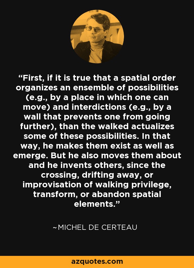 First, if it is true that a spatial order organizes an ensemble of possibilities (e.g., by a place in which one can move) and interdictions (e.g., by a wall that prevents one from going further), than the walked actualizes some of these possibilities. In that way, he makes them exist as well as emerge. But he also moves them about and he invents others, since the crossing, drifting away, or improvisation of walking privilege, transform, or abandon spatial elements. - Michel de Certeau