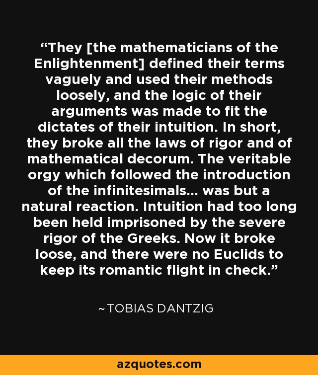 They [the mathematicians of the Enlightenment] defined their terms vaguely and used their methods loosely, and the logic of their arguments was made to fit the dictates of their intuition. In short, they broke all the laws of rigor and of mathematical decorum. The veritable orgy which followed the introduction of the infinitesimals... was but a natural reaction. Intuition had too long been held imprisoned by the severe rigor of the Greeks. Now it broke loose, and there were no Euclids to keep its romantic flight in check. - Tobias Dantzig