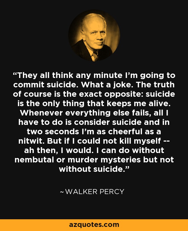 They all think any minute I'm going to commit suicide. What a joke. The truth of course is the exact opposite: suicide is the only thing that keeps me alive. Whenever everything else fails, all I have to do is consider suicide and in two seconds I'm as cheerful as a nitwit. But if I could not kill myself -- ah then, I would. I can do without nembutal or murder mysteries but not without suicide. - Walker Percy