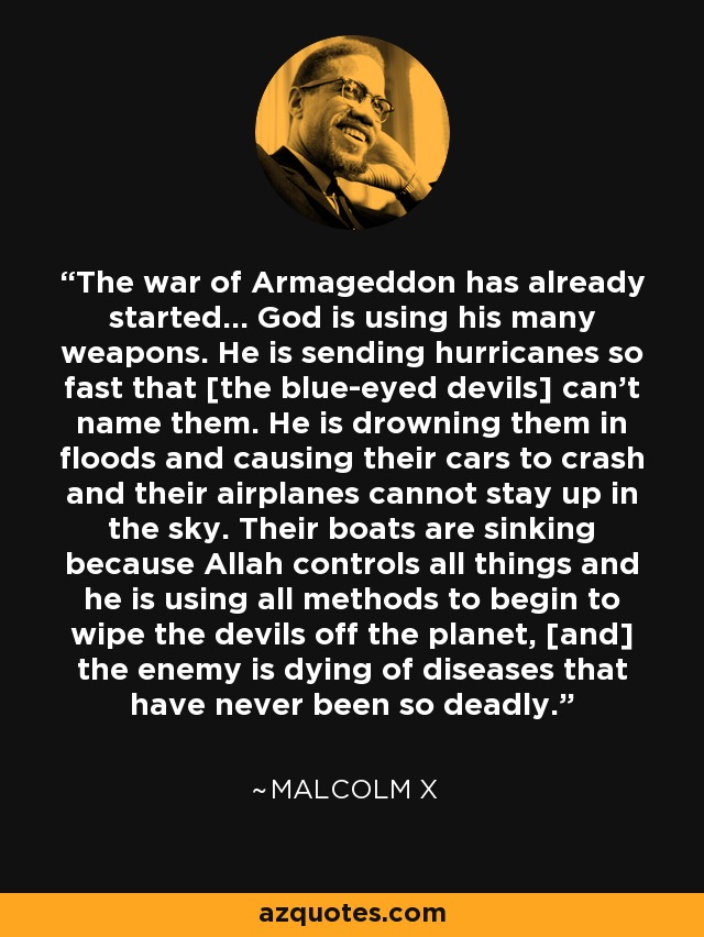 The war of Armageddon has already started... God is using his many weapons. He is sending hurricanes so fast that [the blue-eyed devils] can't name them. He is drowning them in floods and causing their cars to crash and their airplanes cannot stay up in the sky. Their boats are sinking because Allah controls all things and he is using all methods to begin to wipe the devils off the planet, [and] the enemy is dying of diseases that have never been so deadly. - Malcolm X