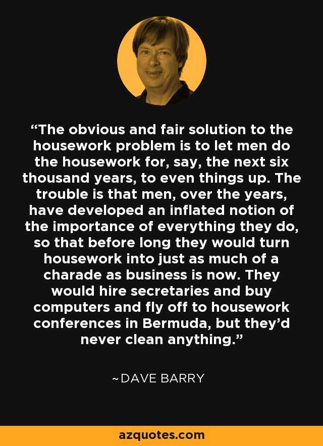 The obvious and fair solution to the housework problem is to let men do the housework for, say, the next six thousand years, to even things up. The trouble is that men, over the years, have developed an inflated notion of the importance of everything they do, so that before long they would turn housework into just as much of a charade as business is now. They would hire secretaries and buy computers and fly off to housework conferences in Bermuda, but they'd never clean anything. - Dave Barry