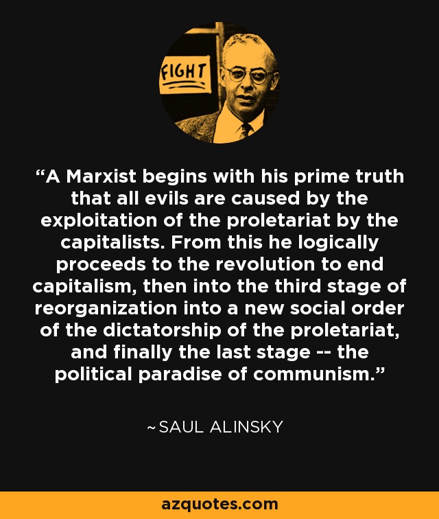 A Marxist begins with his prime truth that all evils are caused by the exploitation of the proletariat by the capitalists. From this he logically proceeds to the revolution to end capitalism, then into the third stage of reorganization into a new social order of the dictatorship of the proletariat, and finally the last stage -- the political paradise of communism. - Saul Alinsky