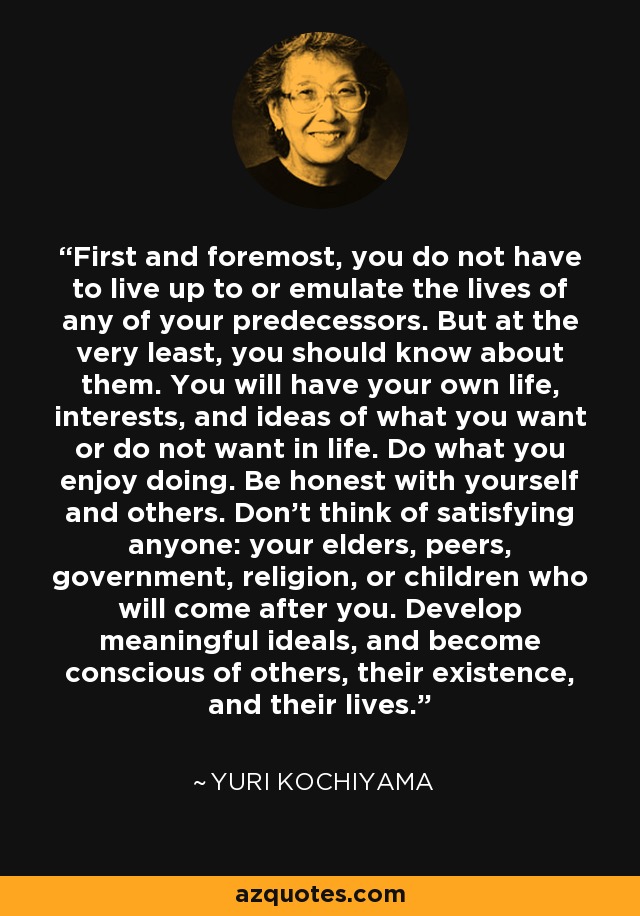 First and foremost, you do not have to live up to or emulate the lives of any of your predecessors. But at the very least, you should know about them. You will have your own life, interests, and ideas of what you want or do not want in life. Do what you enjoy doing. Be honest with yourself and others. Don't think of satisfying anyone: your elders, peers, government, religion, or children who will come after you. Develop meaningful ideals, and become conscious of others, their existence, and their lives. - Yuri Kochiyama