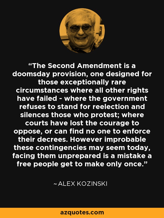 The Second Amendment is a doomsday provision, one designed for those exceptionally rare circumstances where all other rights have failed - where the government refuses to stand for reelection and silences those who protest; where courts have lost the courage to oppose, or can find no one to enforce their decrees. However improbable these contingencies may seem today, facing them unprepared is a mistake a free people get to make only once. - Alex Kozinski