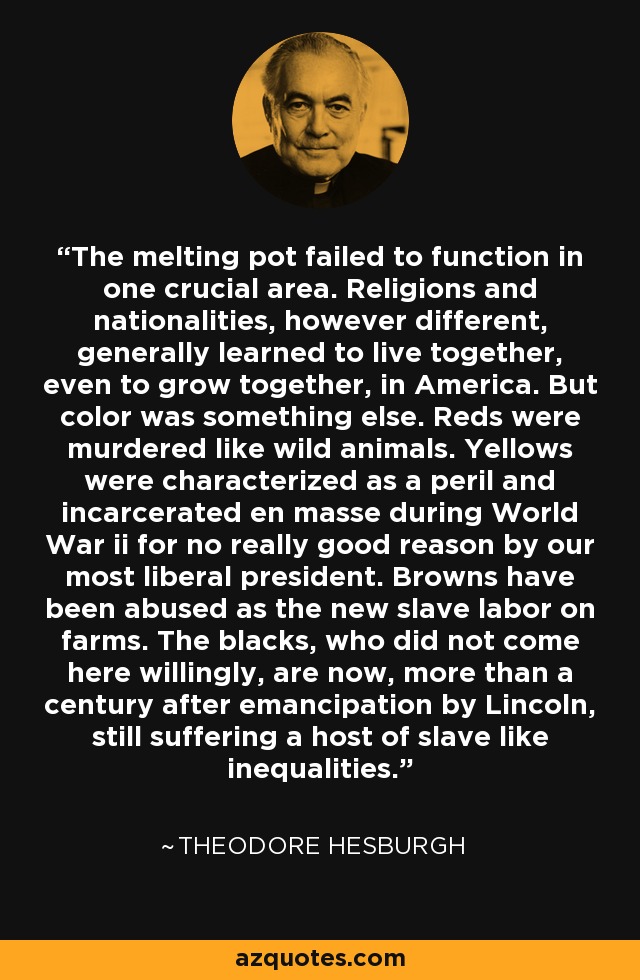 The melting pot failed to function in one crucial area. Religions and nationalities, however different, generally learned to live together, even to grow together, in America. But color was something else. Reds were murdered like wild animals. Yellows were characterized as a peril and incarcerated en masse during World War ii for no really good reason by our most liberal president. Browns have been abused as the new slave labor on farms. The blacks, who did not come here willingly, are now, more than a century after emancipation by Lincoln, still suffering a host of slave like inequalities. - Theodore Hesburgh