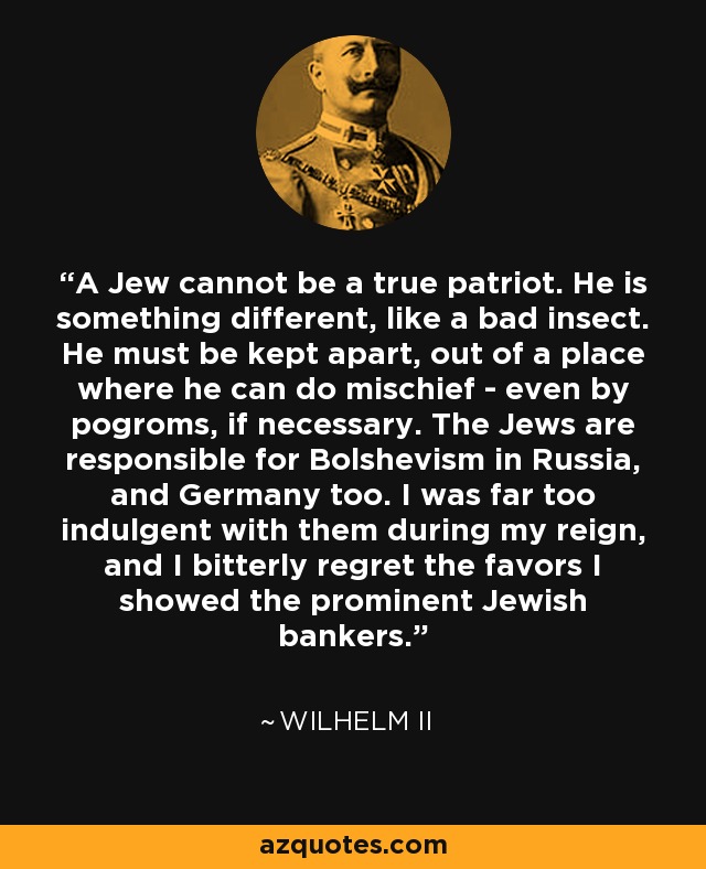 A Jew cannot be a true patriot. He is something different, like a bad insect. He must be kept apart, out of a place where he can do mischief - even by pogroms, if necessary. The Jews are responsible for Bolshevism in Russia, and Germany too. I was far too indulgent with them during my reign, and I bitterly regret the favors I showed the prominent Jewish bankers. - Wilhelm II