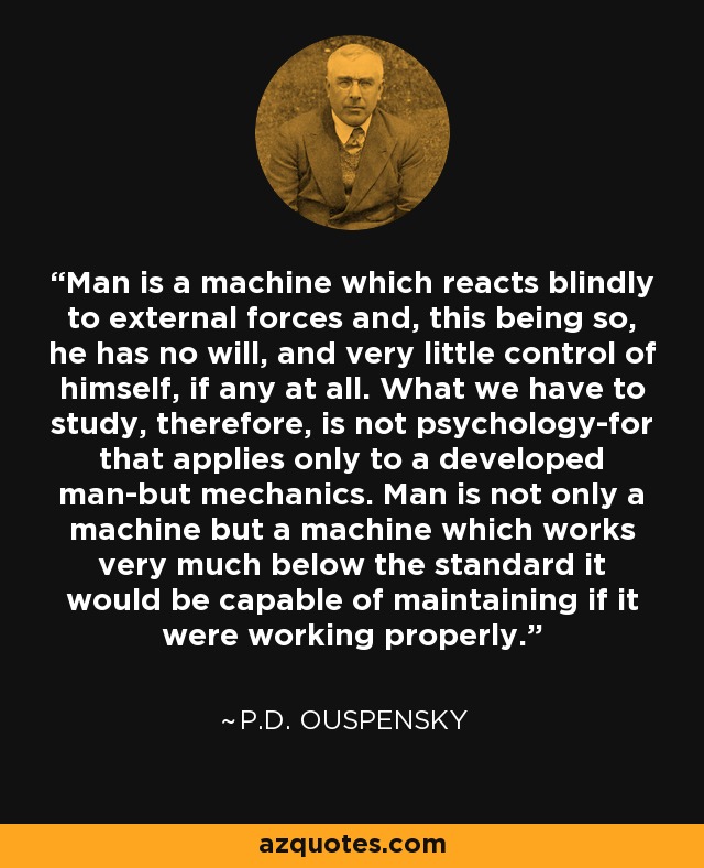 Man is a machine which reacts blindly to external forces and, this being so, he has no will, and very little control of himself, if any at all. What we have to study, therefore, is not psychology-for that applies only to a developed man-but mechanics. Man is not only a machine but a machine which works very much below the standard it would be capable of maintaining if it were working properly. - P.D. Ouspensky
