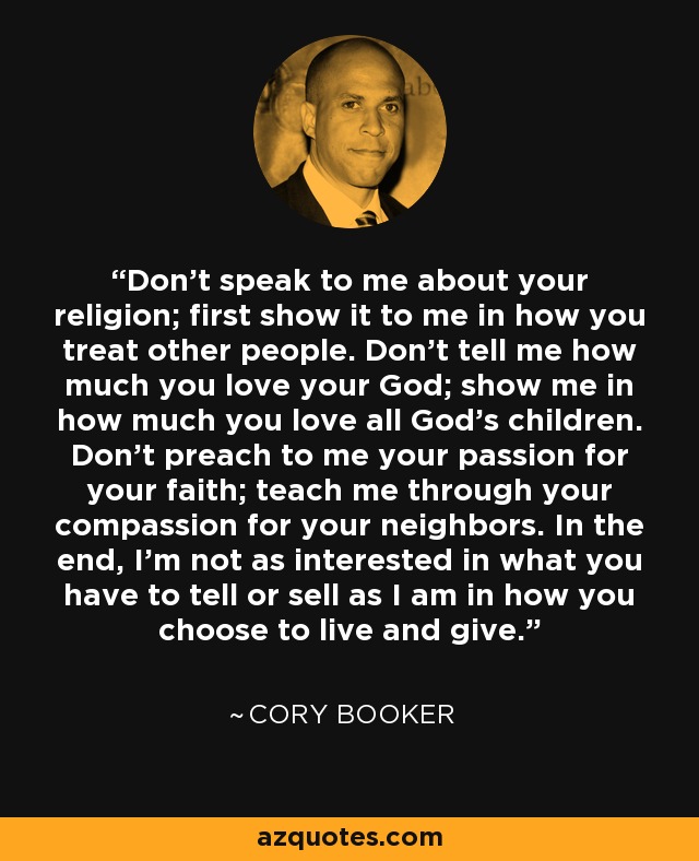 Don't speak to me about your religion; first show it to me in how you treat other people. Don't tell me how much you love your God; show me in how much you love all God's children. Don't preach to me your passion for your faith; teach me through your compassion for your neighbors. In the end, I'm not as interested in what you have to tell or sell as I am in how you choose to live and give. - Cory Booker