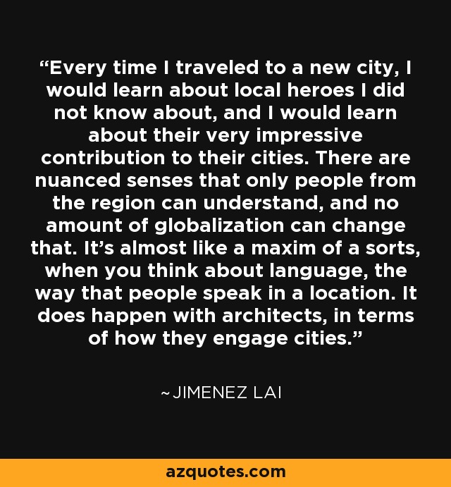 Every time I traveled to a new city, I would learn about local heroes I did not know about, and I would learn about their very impressive contribution to their cities. There are nuanced senses that only people from the region can understand, and no amount of globalization can change that. It's almost like a maxim of a sorts, when you think about language, the way that people speak in a location. It does happen with architects, in terms of how they engage cities. - Jimenez Lai