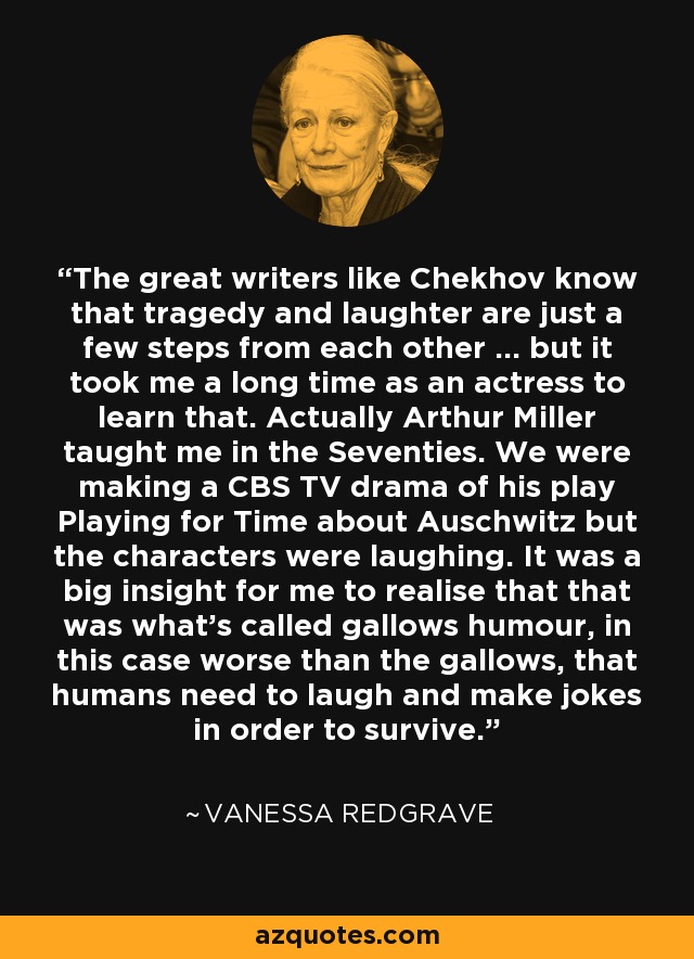 The great writers like Chekhov know that tragedy and laughter are just a few steps from each other ... but it took me a long time as an actress to learn that. Actually Arthur Miller taught me in the Seventies. We were making a CBS TV drama of his play Playing for Time about Auschwitz but the characters were laughing. It was a big insight for me to realise that that was what's called gallows humour, in this case worse than the gallows, that humans need to laugh and make jokes in order to survive. - Vanessa Redgrave