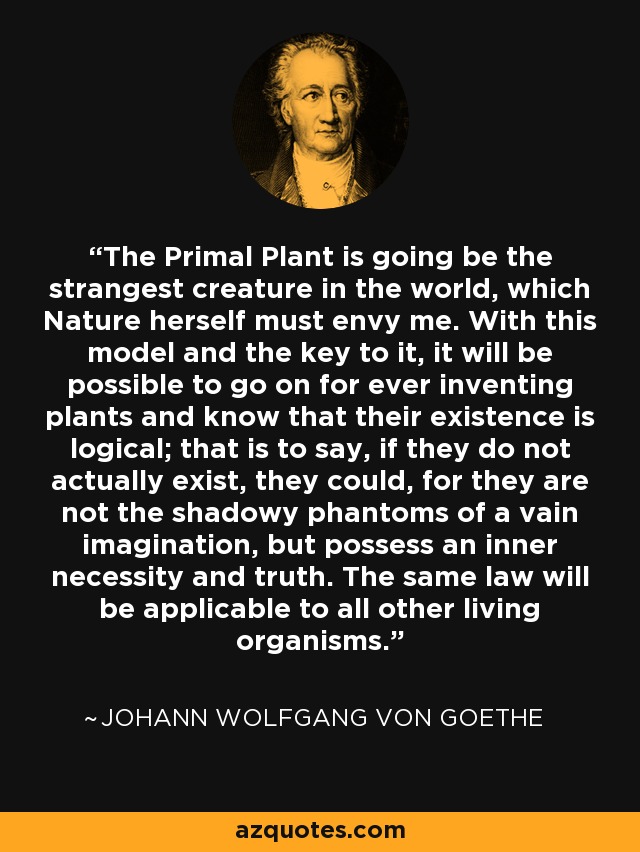The Primal Plant is going be the strangest creature in the world, which Nature herself must envy me. With this model and the key to it, it will be possible to go on for ever inventing plants and know that their existence is logical; that is to say, if they do not actually exist, they could, for they are not the shadowy phantoms of a vain imagination, but possess an inner necessity and truth. The same law will be applicable to all other living organisms. - Johann Wolfgang von Goethe