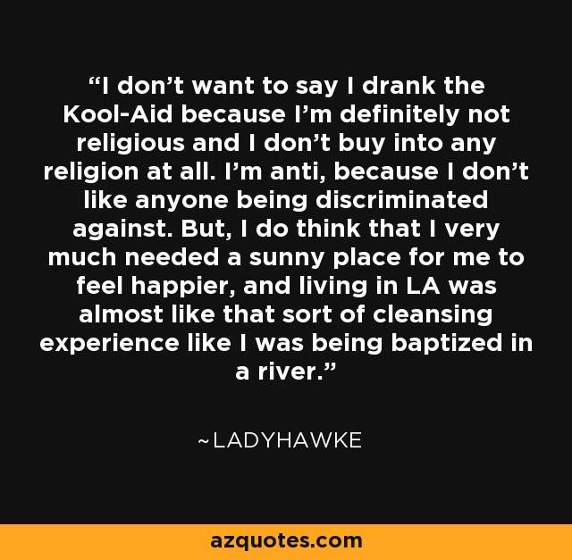 I don't want to say I drank the Kool-Aid because I'm definitely not religious and I don't buy into any religion at all. I'm anti, because I don't like anyone being discriminated against. But, I do think that I very much needed a sunny place for me to feel happier, and living in LA was almost like that sort of cleansing experience like I was being baptized in a river. - Ladyhawke