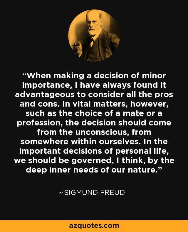 When making a decision of minor importance, I have always found it advantageous to consider all the pros and cons. In vital matters, however, such as the choice of a mate or a profession, the decision should come from the unconscious, from somewhere within ourselves. In the important decisions of personal life, we should be governed, I think, by the deep inner needs of our nature. - Sigmund Freud