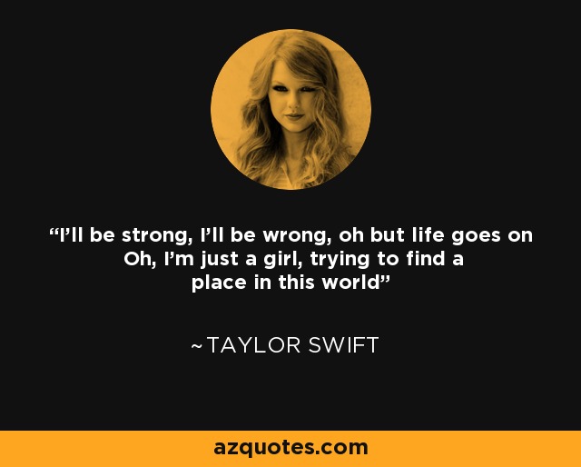 I’ll be strong, I’ll be wrong, oh but life goes on Oh, I’m just a girl, trying to find a place in this world - Taylor Swift