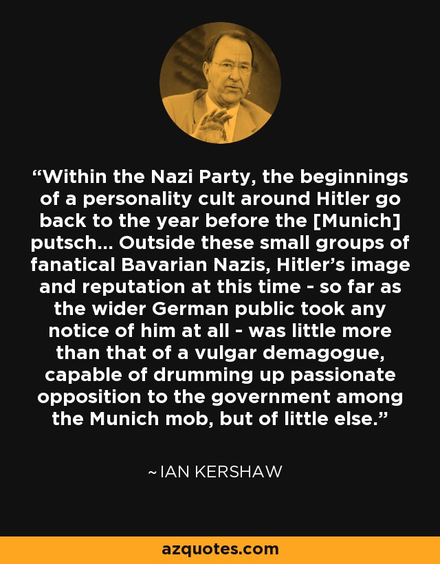 Within the Nazi Party, the beginnings of a personality cult around Hitler go back to the year before the [Munich] putsch... Outside these small groups of fanatical Bavarian Nazis, Hitler's image and reputation at this time - so far as the wider German public took any notice of him at all - was little more than that of a vulgar demagogue, capable of drumming up passionate opposition to the government among the Munich mob, but of little else. - Ian Kershaw