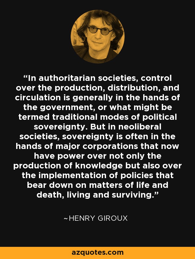 In authoritarian societies, control over the production, distribution, and circulation is generally in the hands of the government, or what might be termed traditional modes of political sovereignty. But in neoliberal societies, sovereignty is often in the hands of major corporations that now have power over not only the production of knowledge but also over the implementation of policies that bear down on matters of life and death, living and surviving. - Henry Giroux