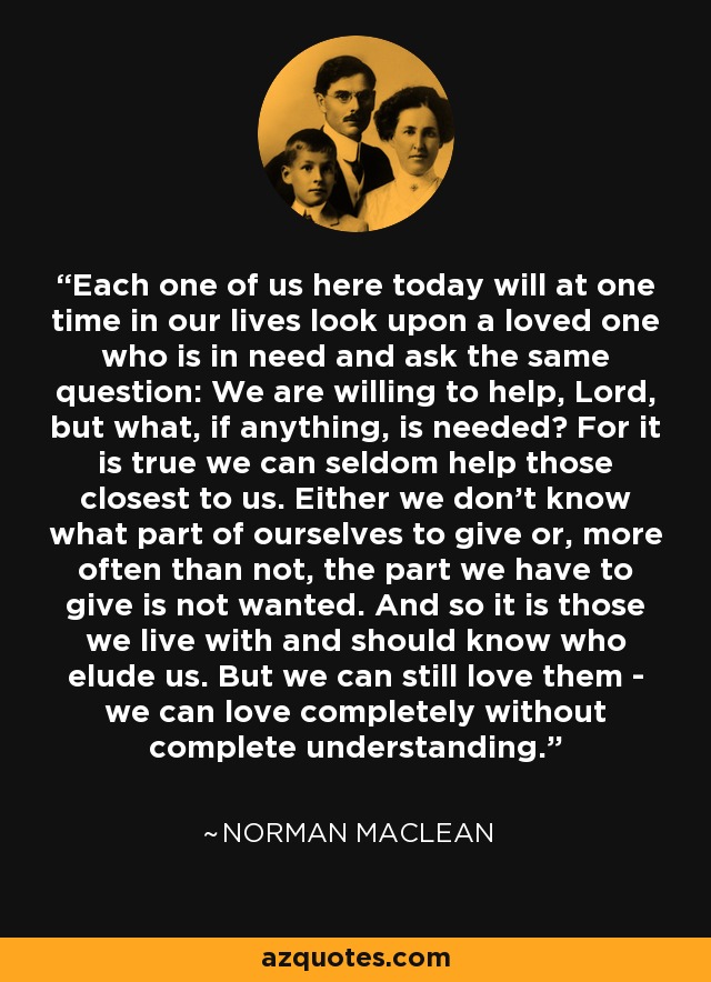Each one of us here today will at one time in our lives look upon a loved one who is in need and ask the same question: We are willing to help, Lord, but what, if anything, is needed? For it is true we can seldom help those closest to us. Either we don't know what part of ourselves to give or, more often than not, the part we have to give is not wanted. And so it is those we live with and should know who elude us. But we can still love them - we can love completely without complete understanding. - Norman Maclean